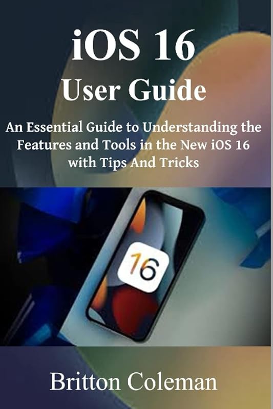 iOS 16 User Guide: An Essential Guide to Understanding the Features and Tools in The New iOS 16 with Tips and Tricks. by Britton Coleman