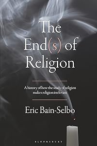 The End(s) of Religion: A History of How the Study of Religion Makes Religion Irrelevant by Eric Bain-Selbo