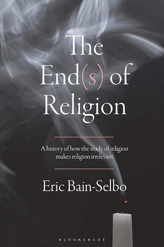 The End(s) of Religion: A History of How the Study of Religion Makes Religion Irrelevant by Eric Bain-Selbo