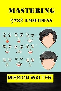 MASTERING YOUR EMOTIONS: Easy ways to Manage your Feelings, Overcome Negativity and Master your Emotions by MISSION WALTER