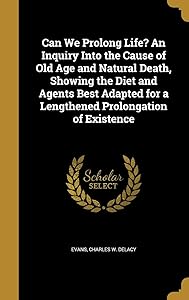 Can We Prolong Life? An Inquiry Into the Cause of Old Age and Natural Death, Showing the Diet and Agents Best Adapted for a Lengthened Prolongation of Existence by Charles W. DeLacy Evans