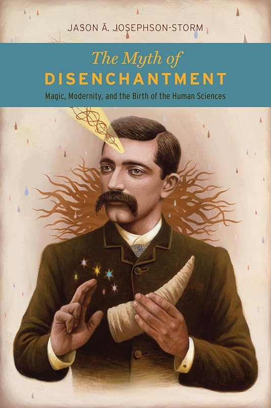 The Myth of Disenchantment: Magic, Modernity, and the Birth of the Human Sciences by Jason Ananda Josephson Storm