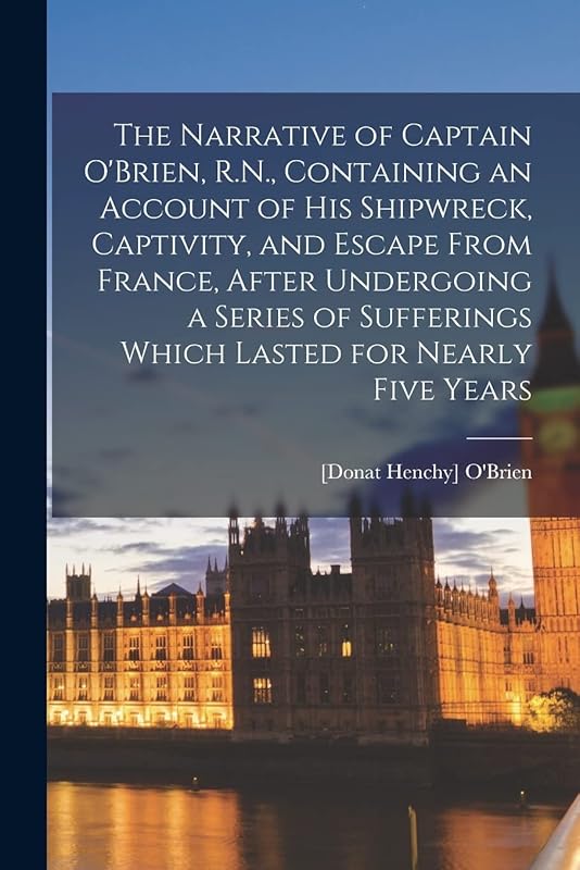The Narrative of Captain O'Brien, R.N., Containing an Account of His Shipwreck, Captivity, and Escape From France, After Undergoing a Series of Sufferings Which Lasted for Nearly Five Years by [Donat Henchy] 1785-1857 O'Brien