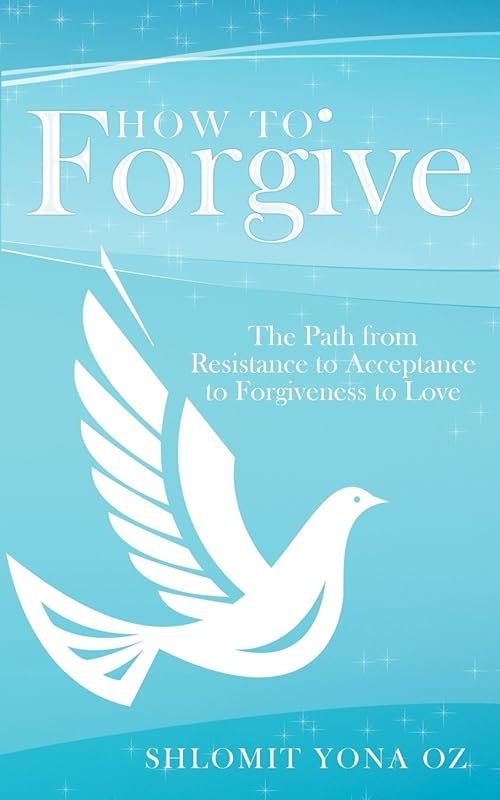 How to Forgive: The Path from Resistance to Acceptance to Forgiveness to Love by Shlomit Yona Oz