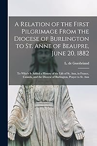 A Relation of the First Pilgrimage From the Diocese of Burlington to St. Anne of Beaupre, June 20, 1882 [microform]: to Which is Added a History of ... the Diocese of Burlington, Prayer to St. Ann by L de (Louis) 1816-1899 Goesbriand
