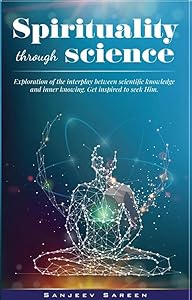 Spirituality through Science: Exploration of the interplay between Scientific knowledge and Inner knowing. Get inspired to seek Him. (Spiritual Uplifting Books) by Sanjeev Sareen