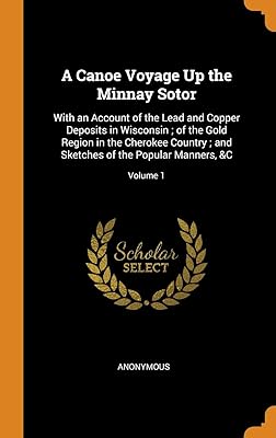 A Canoe Voyage Up the Minnay Sotor: With an Account of the Lead and Copper Deposits in Wisconsin ; of the Gold Region in the Cherokee Country ; and Sketches of the Popular Manners, &C; Volume 1