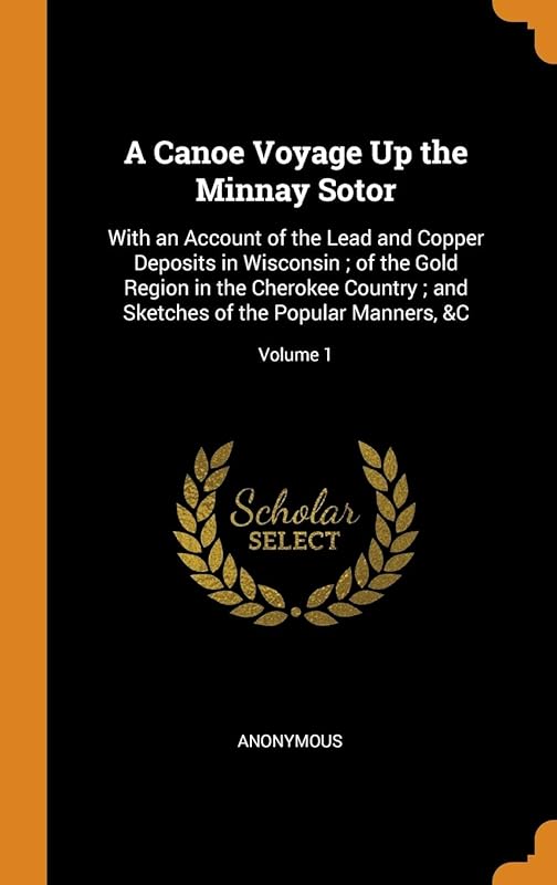 A Canoe Voyage Up the Minnay Sotor: With an Account of the Lead and Copper Deposits in Wisconsin ; of the Gold Region in the Cherokee Country ; and Sketches of the Popular Manners, &C; Volume 1 by Anonymous