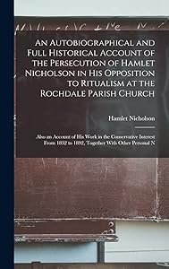 An Autobiographical and Full Historical Account of the Persecution of Hamlet Nicholson in His Opposition to Ritualism at the Rochdale Parish Church: ... 1832 to 1892, Together With Other Personal N by Hamlet Nicholson
