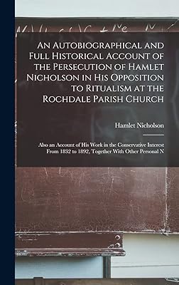 An Autobiographical and Full Historical Account of the Persecution of Hamlet Nicholson in His Opposition to Ritualism at the Rochdale Parish Church: ... 1832 to 1892, Together With Other Personal N