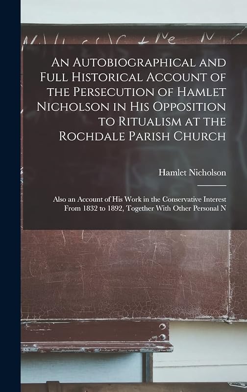 An Autobiographical and Full Historical Account of the Persecution of Hamlet Nicholson in His Opposition to Ritualism at the Rochdale Parish Church: ... 1832 to 1892, Together With Other Personal N by Hamlet Nicholson