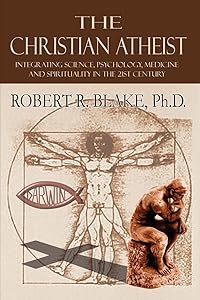 The Christian Atheist: Integrating Science, Psychology, Medicine and Spirituality in the 21st Century by PhD Robert R. Blake