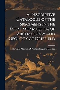 A Descriptive Catalogue of the Specimens in the Mortimer Museum of Archæology and Geology at Driffield by Mortimer Museum of Archaeology and Ge