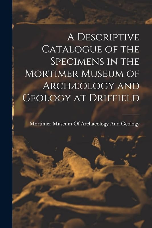 A Descriptive Catalogue of the Specimens in the Mortimer Museum of Archæology and Geology at Driffield by Mortimer Museum of Archaeology and Ge