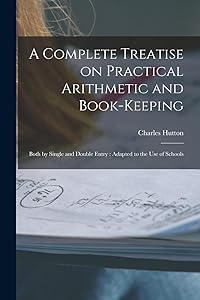 A Complete Treatise on Practical Arithmetic and Book-keeping: Both by Single and Double Entry: Adapted to the use of Schools by Charles Hutton