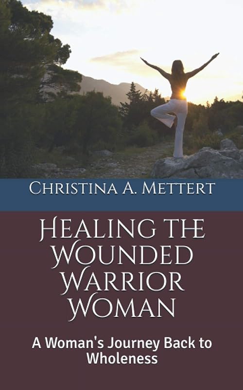 Healing the Wounded Warrior Woman: A Woman's Journey Back to Wholeness by Christina A. Mettert