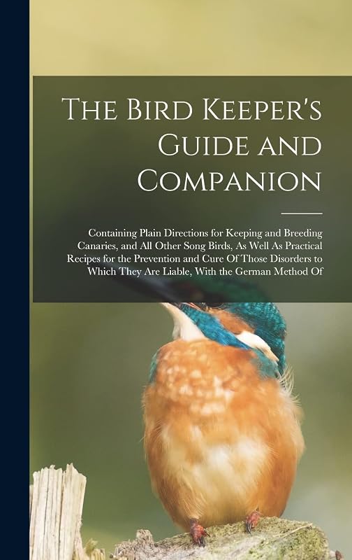 The Bird Keeper's Guide and Companion: Containing Plain Directions for Keeping and Breeding Canaries, and All Other Song Birds, As Well As Practical ... They Are Liable, With the German Method Of by Anonymous