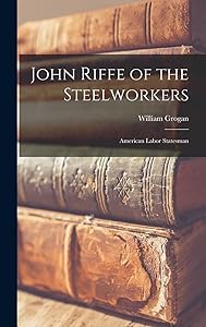 John Riffe of the Steelworkers: American Labor Statesman by William Grogan