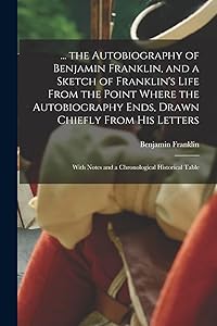 ... the Autobiography of Benjamin Franklin, and a Sketch of Franklin's Life From the Point Where the Autobiography Ends, Drawn Chiefly From His Letters: With Notes and a Chronological Historical Table by Benjamin Franklin