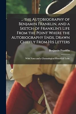 ... the Autobiography of Benjamin Franklin, and a Sketch of Franklin's Life From the Point Where the Autobiography Ends, Drawn Chiefly From His Letters: With Notes and a Chronological Historical Table