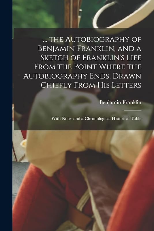 ... the Autobiography of Benjamin Franklin, and a Sketch of Franklin's Life From the Point Where the Autobiography Ends, Drawn Chiefly From His Letters: With Notes and a Chronological Historical Table by Benjamin Franklin