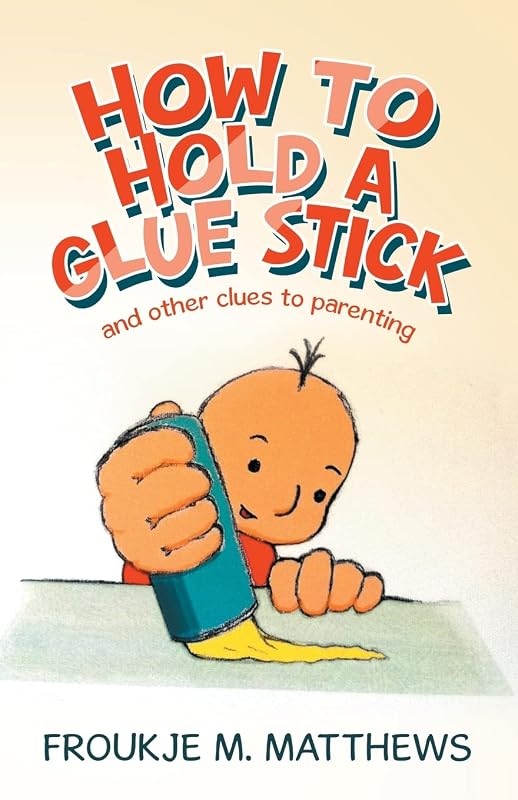 How to Hold a Glue Stick: and other clues to parenting by Froukje M. Matthews
