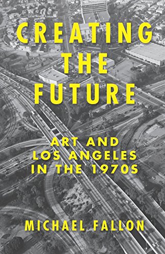 Creating the Future: Art and Los Angeles in the 1970s by Michael Fallon