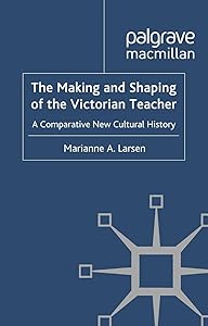 The Making and Shaping of the Victorian Teacher: A Comparative New Cultural History by M. Larsen