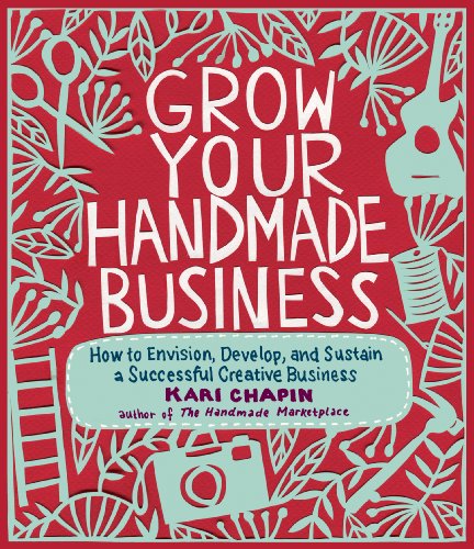 Grow Your Handmade Business: How to Envision, Develop, and Sustain a Successful Creative Business by Kari Chapin