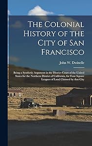 The Colonial History of the City of San Francisco: Being a Synthetic Argument in the District Court of the United States for the Northern District of ... Square Leagues of Land Claimed by That City by John W (John Whipple)  181 Dwinelle