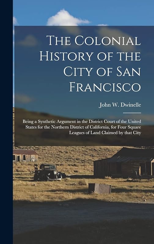 The Colonial History of the City of San Francisco: Being a Synthetic Argument in the District Court of the United States for the Northern District of ... Square Leagues of Land Claimed by That City by John W (John Whipple)  181 Dwinelle
