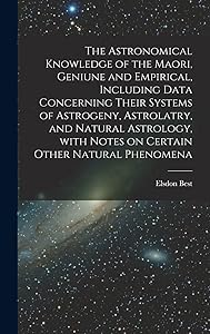 The Astronomical Knowledge of the Maori, Geniune and Empirical, Including Data Concerning Their Systems of Astrogeny, Astrolatry, and Natural Astrology, With Notes on Certain Other Natural Phenomena by Elsdon 1856-1931 Best