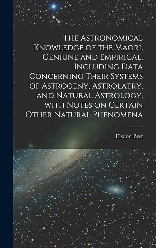 The Astronomical Knowledge of the Maori, Geniune and Empirical, Including Data Concerning Their Systems of Astrogeny, Astrolatry, and Natural Astrology, With Notes on Certain Other Natural Phenomena by Elsdon 1856-1931 Best