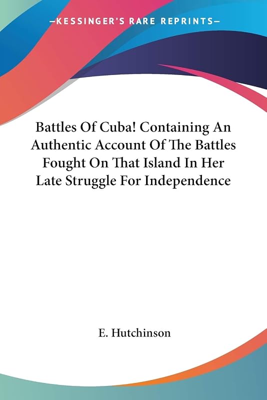 Battles Of Cuba! Containing An Authentic Account Of The Battles Fought On That Island In Her Late Struggle For Independence by E Hutchinson