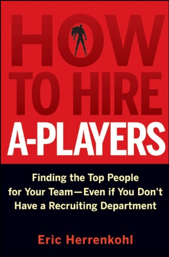 How to Hire A-Players: Finding the Top People for Your Team- Even If You Don't Have a Recruiting Department by Eric Herrenkohl