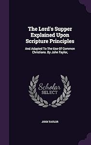 The Lord's Supper Explained Upon Scripture Principles: And Adapted To The Use Of Common Christians. By John Taylor,