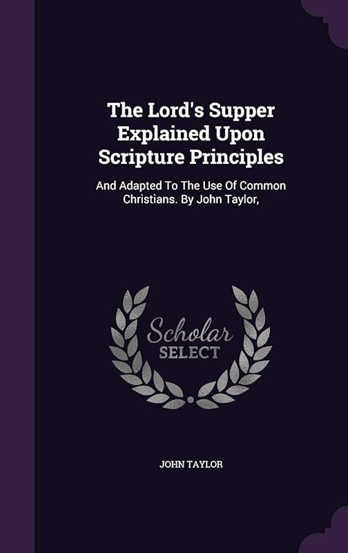 The Lord's Supper Explained Upon Scripture Principles: And Adapted To The Use Of Common Christians. By John Taylor, by John Taylor
