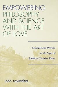 Empowering Philosophy and Science with the Art of Love: Lonergan and Deleuze in the Light of Buddhist-Christian Ethics by John Raymaker