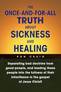 The Once-and-for-All Truth About Sickness and Healing: Separating bad doctrine from good people, and leading those people into the fullness of their inheritance in the gospel of Jesus Christ! by Ron Craig