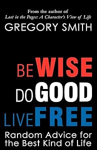 Be Wise, Do Good, Live Free: Random Advice for the Best Kind of Life by Greg Smith