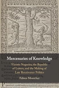 Mercenaries of Knowledge: Vicente Nogueira, the Republic of Letters, and the Making of Late Renaissance Politics by Fabien Montcher