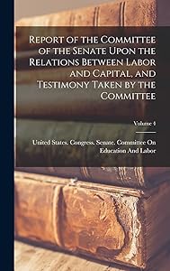 Report of the Committee of the Senate Upon the Relations Between Labor and Capital, and Testimony Taken by the Committee; Volume 4