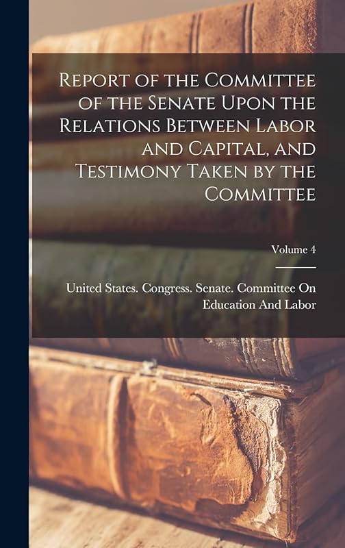 Report of the Committee of the Senate Upon the Relations Between Labor and Capital, and Testimony Taken by the Committee; Volume 4 by United States Congress Senate Comm