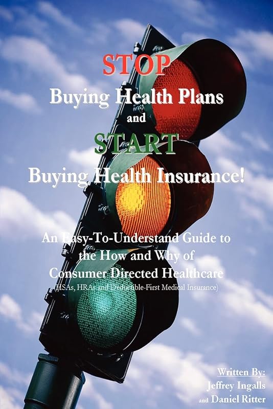 STOP Buying Health Plans and START Buying Health Insurance!: An Easy-To-Understand Guide to the How and Why of Consumer Directed Healthcare (HSAs, HRAs and Deductible-First Medical Insurance) by Jeffrey Ingalls