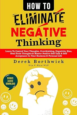How to Eliminate Negative Thinking: Learn To Control Your Thoughts, Overthinking, Negativity Bias, Heal Toxic Thoughts & Master Positive Self Talk & Self Acceptance In Your Business & Personal Life
