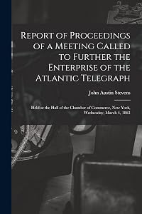 Report of Proceedings of a Meeting Called to Further the Enterprise of the Atlantic Telegraph [microform]: Held at the Hall of the Chamber of Commerce, New York, Wednesday, March 4, 1863 by John Austin 1827-1910 Stevens