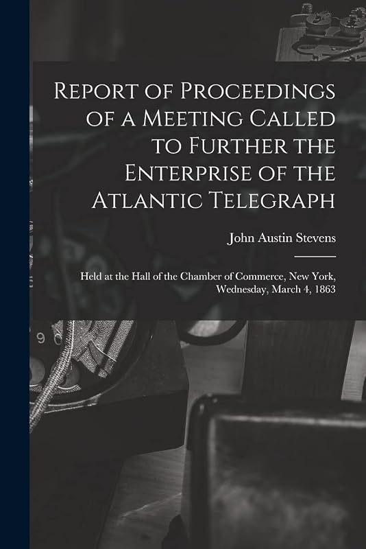 Report of Proceedings of a Meeting Called to Further the Enterprise of the Atlantic Telegraph [microform]: Held at the Hall of the Chamber of Commerce, New York, Wednesday, March 4, 1863 by John Austin 1827-1910 Stevens