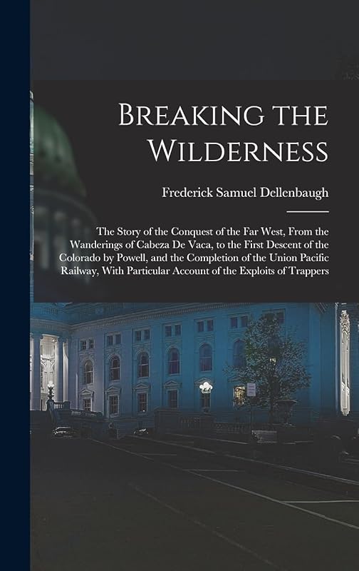 Breaking the Wilderness; The Story of the Conquest of the far West, From the Wanderings of Cabeza de Vaca, to the First Descent of the Colorado by ... Account of the Exploits of Trappers by Frederick Samuel Dellenbaugh