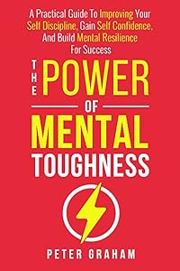 The Power of Mental Toughness: A Practical Guide To Improving Your Self Discipline, Gain Self Confidence, And Build Mental Resilience For Success