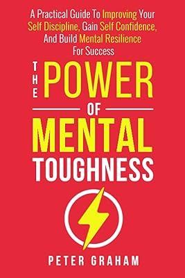The Power of Mental Toughness: A Practical Guide To Improving Your Self Discipline, Gain Self Confidence, And Build Mental Resilience For Success
